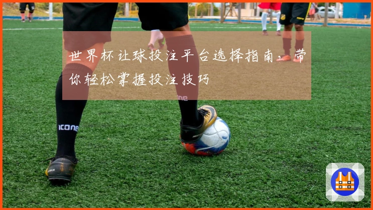 世界杯让球投注平台选择指南，带你轻松掌握投注技巧