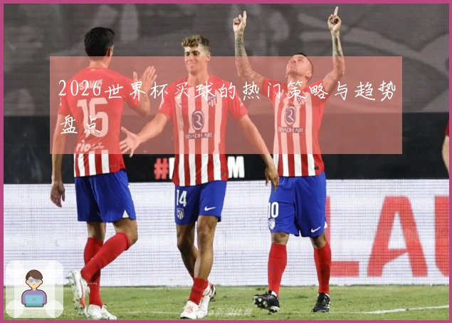 2026世界杯买球的热门策略与趋势盘点